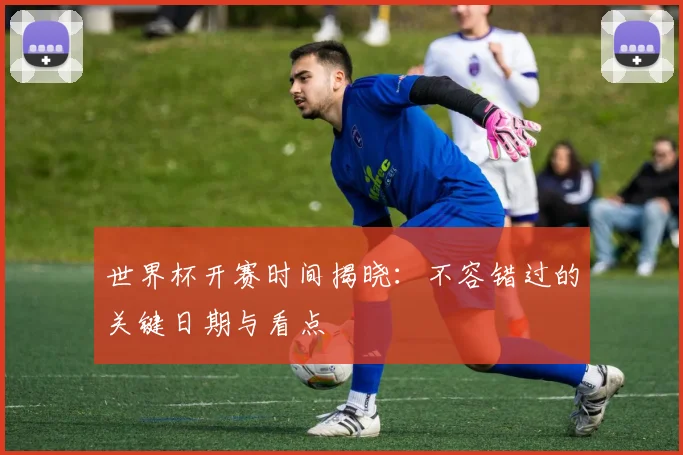 世界杯开赛时间揭晓:不容错过的关键日期与看点