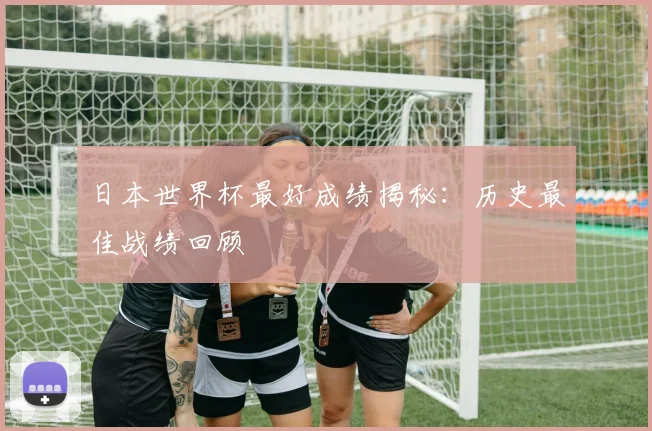 日本世界杯最好成绩揭秘：历史最佳战绩回顾